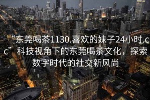 “東莞喝茶1130.喜歡的妹子24小時(shí).cc”科技視角下的東莞喝茶文化，探索數(shù)字時(shí)代的社交新風(fēng)尚