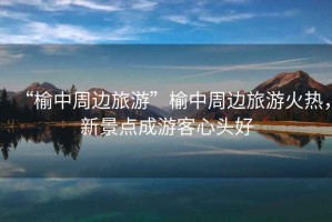 “榆中周邊旅游”榆中周邊旅游火熱，新景點(diǎn)成游客心頭好