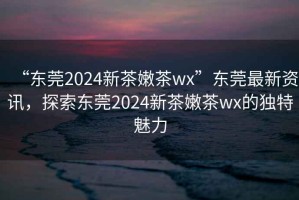 “東莞2024新茶嫩茶wx”東莞最新資訊，探索東莞2024新茶嫩茶wx的獨(dú)特魅力