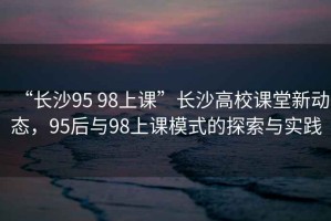 “長(zhǎng)沙95 98上課”長(zhǎng)沙高校課堂新動(dòng)態(tài)，95后與98上課模式的探索與實(shí)踐