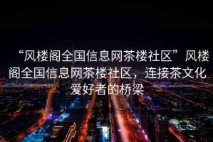 “風樓閣全國信息網(wǎng)茶樓社區(qū)”風樓閣全國信息網(wǎng)茶樓社區(qū)，連接茶文化愛好者的橋梁