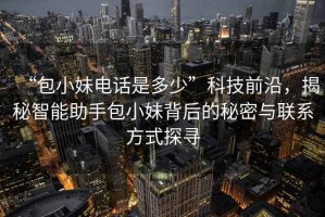 “包小妹電話是多少”科技前沿，揭秘智能助手包小妹背后的秘密與聯(lián)系方式探尋