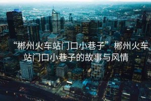 “郴州火車站門口小巷子”郴州火車站門口小巷子的故事與風(fēng)情