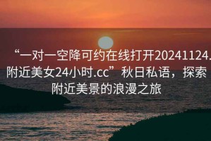 “一對(duì)一空降可約在線打開20241124.附近美女24小時(shí).cc”秋日私語，探索附近美景的浪漫之旅