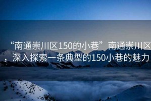 “南通崇川區(qū)150的小巷”南通崇川區(qū)，深入探索一條典型的150小巷的魅力