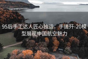 95后手工達人匠心獨運，手搓殲-20模型展現(xiàn)中國航空魅力
