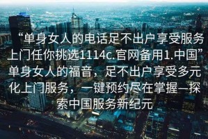 “單身女人的電話足不出戶享受服務(wù)上門任你挑選1114c.官網(wǎng)備用1.中國”單身女人的福音，足不出戶享受多元化上門服務(wù)，一鍵預(yù)約盡在掌握—探索中國服務(wù)新紀(jì)元