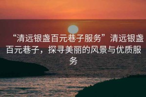 “清遠(yuǎn)銀盞百元巷子服務(wù)”清遠(yuǎn)銀盞百元巷子，探尋美麗的風(fēng)景與優(yōu)質(zhì)服務(wù)