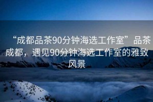 “成都品茶90分鐘海選工作室”品茶成都，遇見90分鐘海選工作室的雅致風(fēng)景