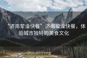 “濟南葷澡快餐”濟南葷澡快餐，體驗城市獨特的美食文化