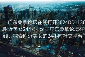 “廣東桑拿論壇在線打開2024DD1126.附近美女24小時(shí).cc”廣東桑拿論壇在線，探索附近美女的24小時(shí)社交平臺(tái)