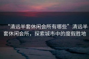 “清遠(yuǎn)半套休閑會所有哪些”清遠(yuǎn)半套休閑會所，探索城市中的度假勝地