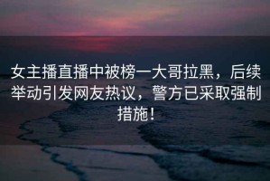 女主播直播中被榜一大哥拉黑，后續(xù)舉動引發(fā)網(wǎng)友熱議，警方已采取強制措施！