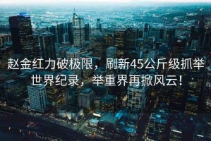 趙金紅力破極限，刷新45公斤級(jí)抓舉世界紀(jì)錄，舉重界再掀風(fēng)云！