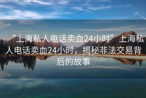“上海私人電話賣血24小時(shí)”上海私人電話賣血24小時(shí)，揭秘非法交易背后的故事
