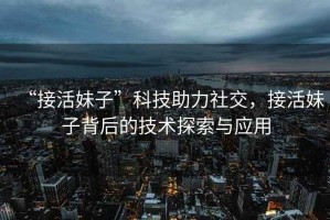 “接活妹子”科技助力社交，接活妹子背后的技術探索與應用