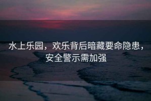 水上樂(lè)園，歡樂(lè)背后暗藏要命隱患，安全警示需加強(qiáng)
