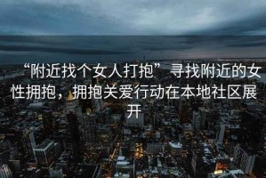 “附近找個女人打抱”尋找附近的女性擁抱，擁抱關(guān)愛行動在本地社區(qū)展開