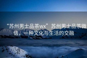 “蘇州男士品茶wx”蘇州男士品茶微信，一種文化與生活的交融