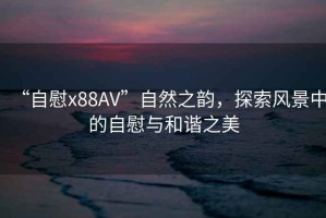 “自慰x88AV”自然之韻，探索風(fēng)景中的自慰與和諧之美