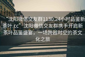 “沈陽微信交友群1130.24小時品鑒新茶葉.cc”沈陽微信交友群攜手開啟新茶葉品鑒盛宴，一場跨越時空的茶文化之旅