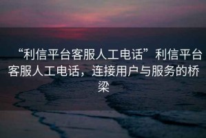 “利信平臺(tái)客服人工電話”利信平臺(tái)客服人工電話，連接用戶與服務(wù)的橋梁