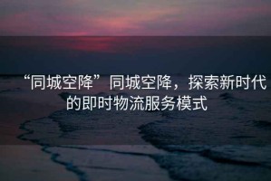 “同城空降”同城空降，探索新時代的即時物流服務(wù)模式