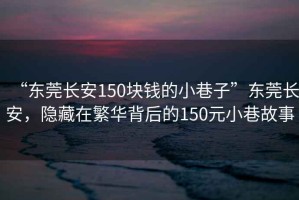 “東莞長安150塊錢的小巷子”東莞長安，隱藏在繁華背后的150元小巷故事