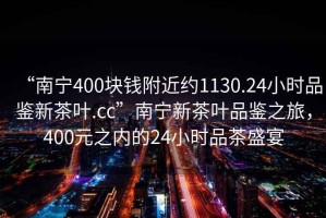 “南寧400塊錢附近約1130.24小時品鑒新茶葉.cc”南寧新茶葉品鑒之旅，400元之內(nèi)的24小時品茶盛宴