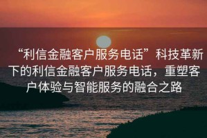 “利信金融客戶服務電話”科技革新下的利信金融客戶服務電話，重塑客戶體驗與智能服務的融合之路