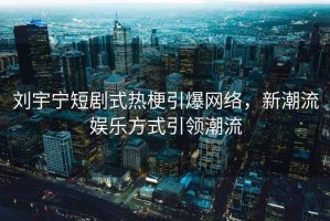 劉宇寧短劇式熱梗引爆網(wǎng)絡，新潮流娛樂方式引領潮流