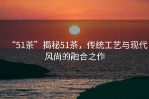 “51茶”揭秘51茶，傳統(tǒng)工藝與現(xiàn)代風(fēng)尚的融合之作