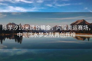陳芋汐10米跳臺摘金，閃耀奧運賽場，中國跳水夢之隊再創(chuàng)輝煌