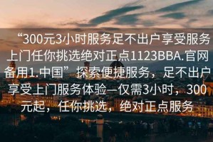 “300元3小時服務(wù)足不出戶享受服務(wù)上門任你挑選絕對正點(diǎn)1123BBA.官網(wǎng)備用1.中國”探索便捷服務(wù)，足不出戶享受上門服務(wù)體驗(yàn)—僅需3小時，300元起，任你挑選，絕對正點(diǎn)服務(wù)