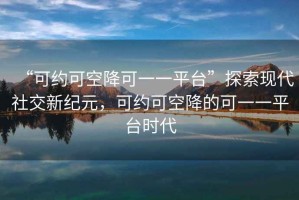 “可約可空降可一一平臺(tái)”探索現(xiàn)代社交新紀(jì)元，可約可空降的可一一平臺(tái)時(shí)代
