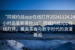 “同城約戰(zhàn)app在線打開20241124.24小時(shí)品鑒新茶葉.cc”同城約戰(zhàn)app在線打開，邂逅茶香與數(shù)字時(shí)代的浪漫邂逅