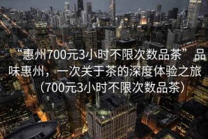 “惠州700元3小時不限次數(shù)品茶”品味惠州，一次關于茶的深度體驗之旅（700元3小時不限次數(shù)品茶）