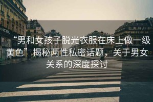 “男和女孩子脫光衣服在床上做一級(jí)黃色”揭秘兩性私密話題，關(guān)于男女關(guān)系的深度探討