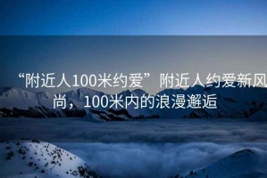“附近人100米約愛(ài)”附近人約愛(ài)新風(fēng)尚，100米內(nèi)的浪漫邂逅