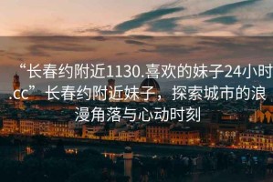 “長春約附近1130.喜歡的妹子24小時.cc”長春約附近妹子，探索城市的浪漫角落與心動時刻