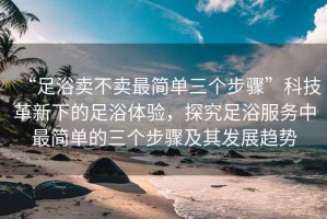 “足浴賣不賣最簡單三個(gè)步驟”科技革新下的足浴體驗(yàn)，探究足浴服務(wù)中最簡單的三個(gè)步驟及其發(fā)展趨勢