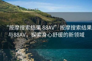 “按摩搜索結(jié)果 88AV”按摩搜索結(jié)果與88AV，探索身心舒緩的新領(lǐng)域