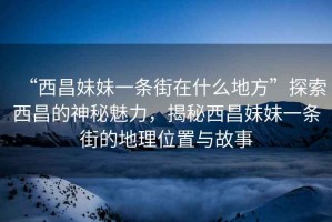 “西昌妹妹一條街在什么地方”探索西昌的神秘魅力，揭秘西昌妹妹一條街的地理位置與故事