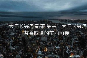 “大連長興島 新茶 品嘗”大連長興島，茶香四溢的美麗畫卷