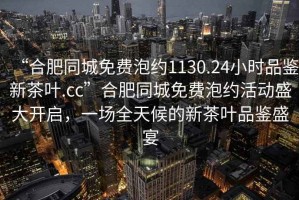 “合肥同城免費泡約1130.24小時品鑒新茶葉.cc”合肥同城免費泡約活動盛大開啟，一場全天候的新茶葉品鑒盛宴