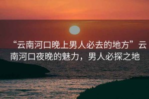 “云南河口晚上男人必去的地方”云南河口夜晚的魅力，男人必探之地