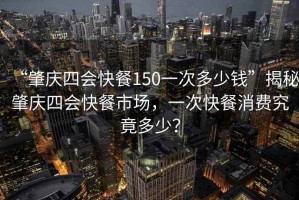 “肇慶四會快餐150一次多少錢”揭秘肇慶四會快餐市場，一次快餐消費(fèi)究竟多少？