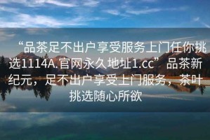 “品茶足不出戶享受服務(wù)上門任你挑選1114A.官網(wǎng)永久地址1.cc”品茶新紀(jì)元，足不出戶享受上門服務(wù)，茶葉挑選隨心所欲