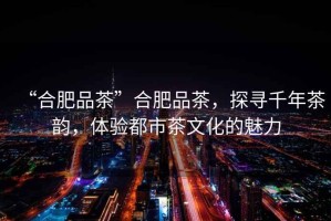“合肥品茶”合肥品茶，探尋千年茶韻，體驗都市茶文化的魅力