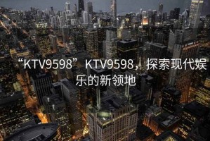 “KTV9598”KTV9598，探索現(xiàn)代娛樂的新領(lǐng)地